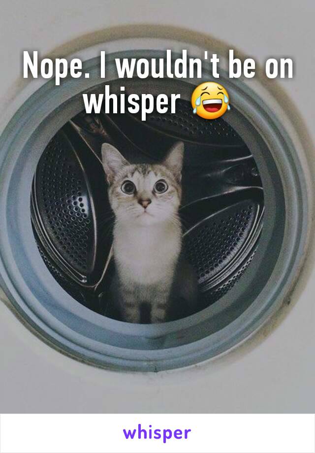 Nope. I wouldn't be on whisper 😂