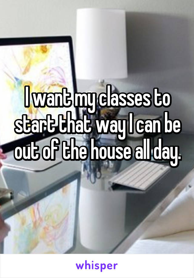 I want my classes to start that way I can be out of the house all day. 