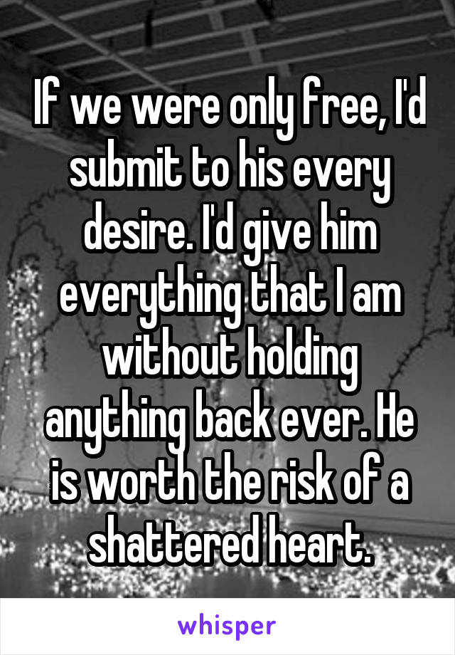 If we were only free, I'd submit to his every desire. I'd give him everything that I am without holding anything back ever. He is worth the risk of a shattered heart.