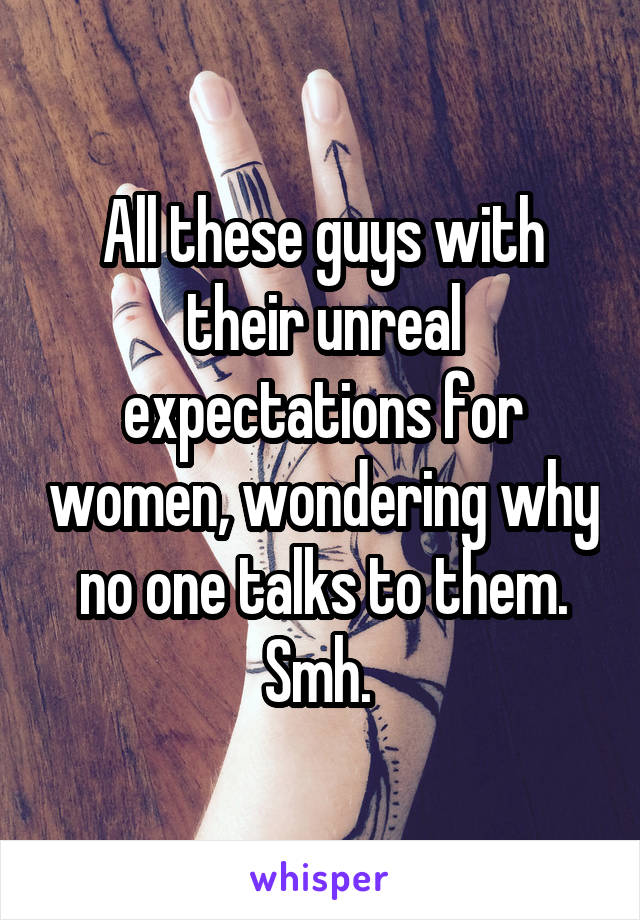 All these guys with their unreal expectations for women, wondering why no one talks to them. Smh. 