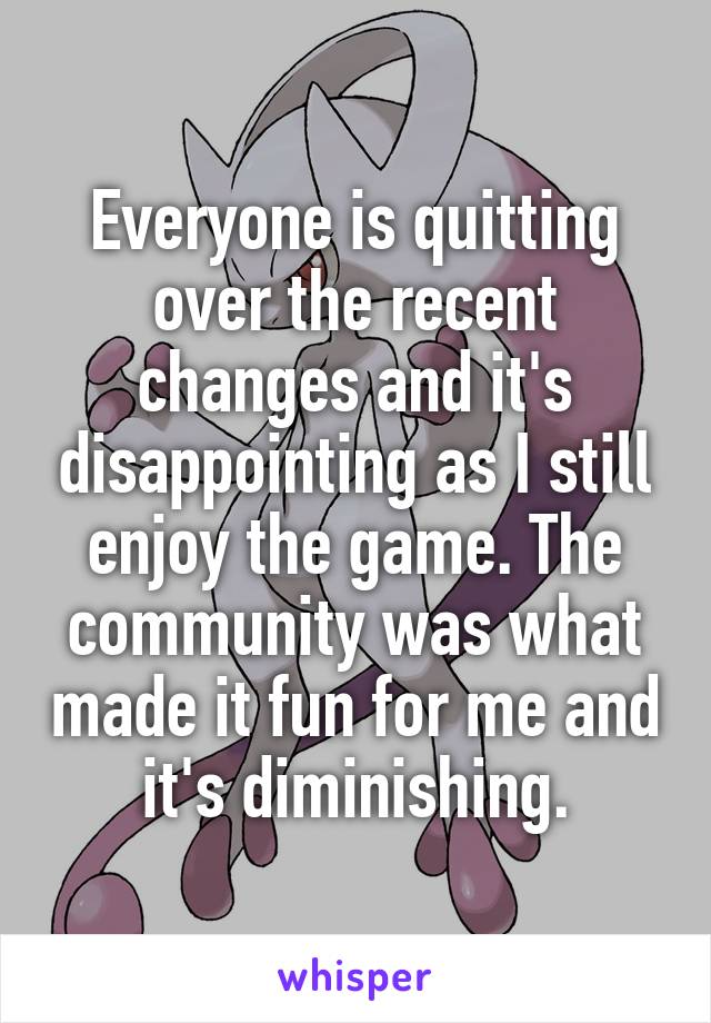 Everyone is quitting over the recent changes and it's disappointing as I still enjoy the game. The community was what made it fun for me and it's diminishing.