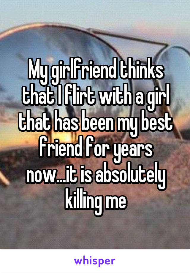 My girlfriend thinks that I flirt with a girl that has been my best friend for years now...it is absolutely killing me