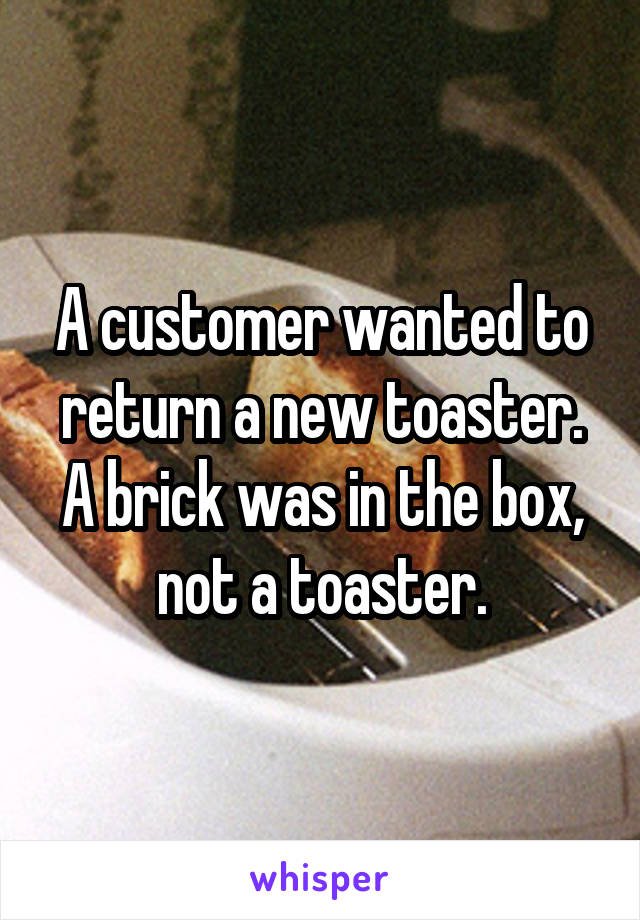 A customer wanted to return a new toaster. A brick was in the box, not a toaster.