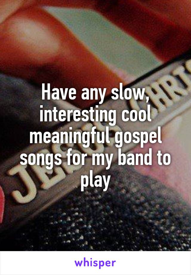 Have any slow, interesting cool meaningful gospel songs for my band to play