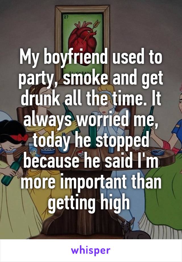 My boyfriend used to party, smoke and get drunk all the time. It always worried me, today he stopped because he said I'm more important than getting high 