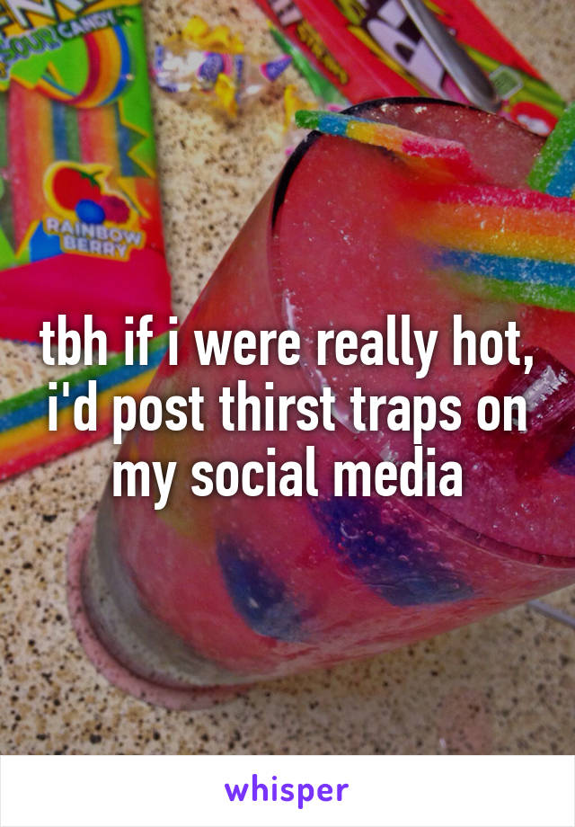 tbh if i were really hot, i'd post thirst traps on my social media