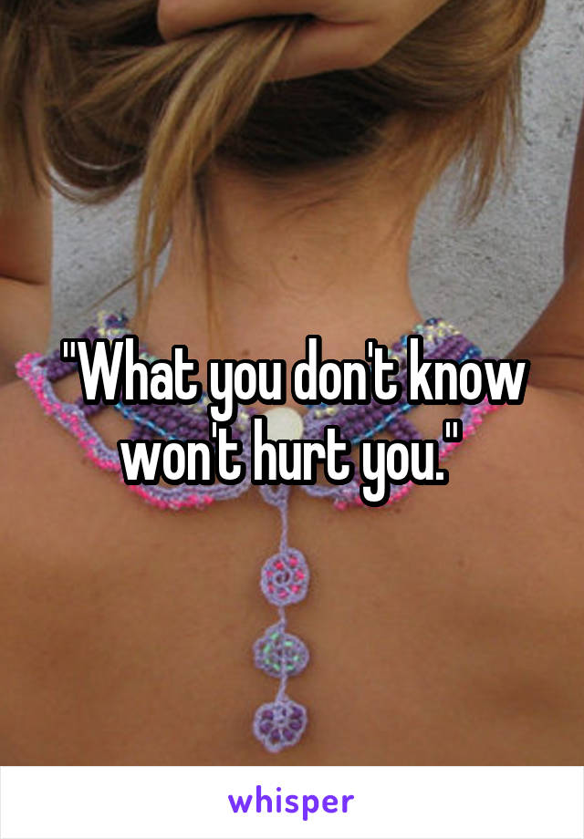 "What you don't know won't hurt you." 