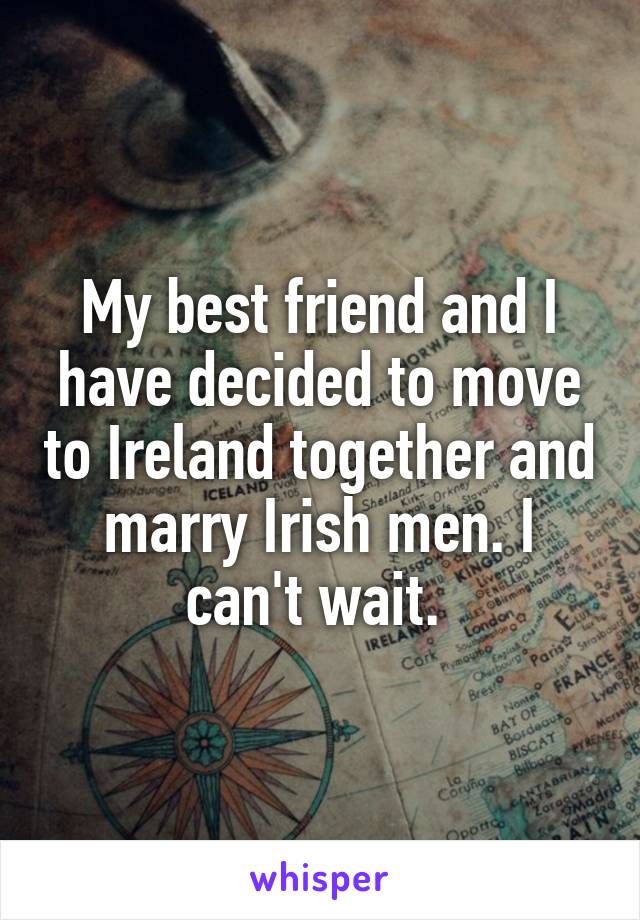 My best friend and I have decided to move to Ireland together and marry Irish men. I can't wait. 