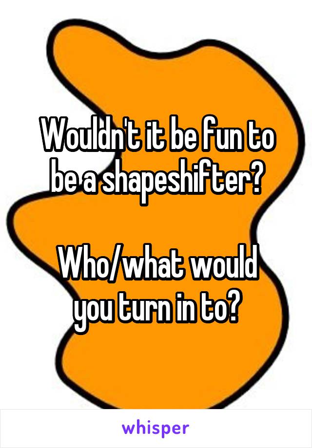 Wouldn't it be fun to
be a shapeshifter?

Who/what would
you turn in to?