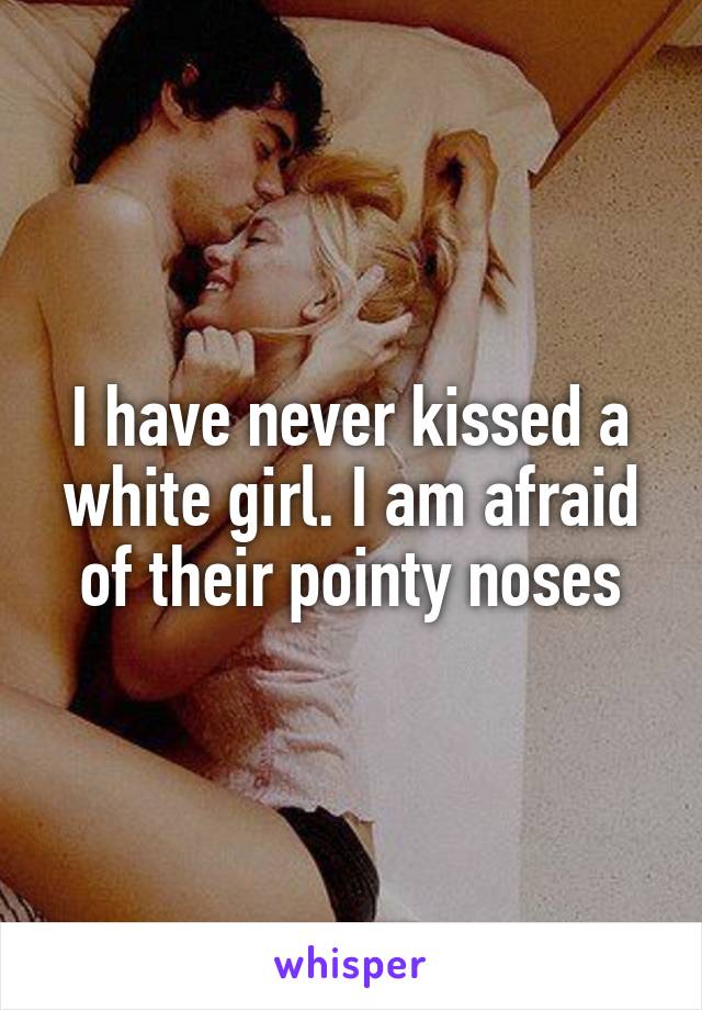 I have never kissed a white girl. I am afraid of their pointy noses