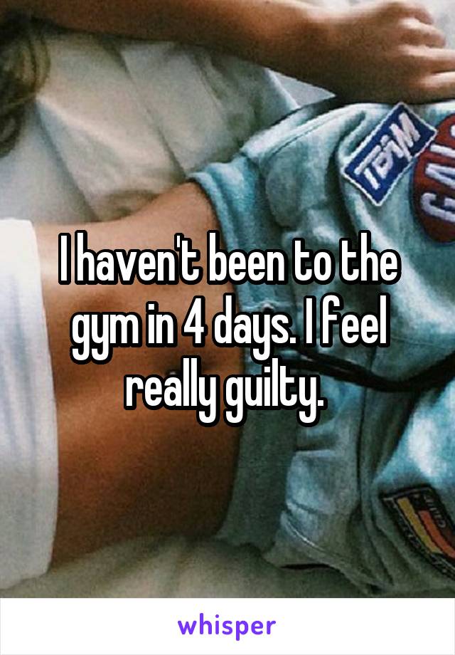 I haven't been to the gym in 4 days. I feel really guilty. 