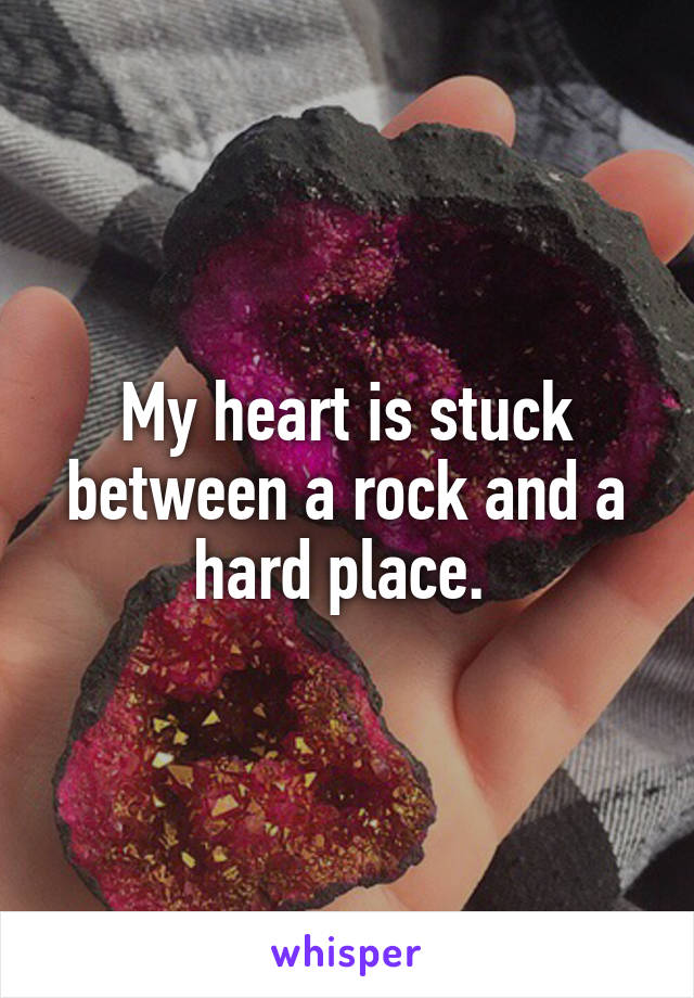 My heart is stuck between a rock and a hard place. 