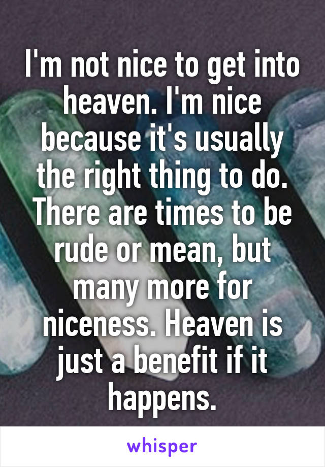 I'm not nice to get into heaven. I'm nice because it's usually the right thing to do. There are times to be rude or mean, but many more for niceness. Heaven is just a benefit if it happens.