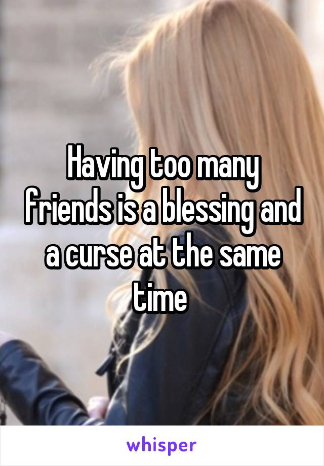 Having too many friends is a blessing and a curse at the same time 