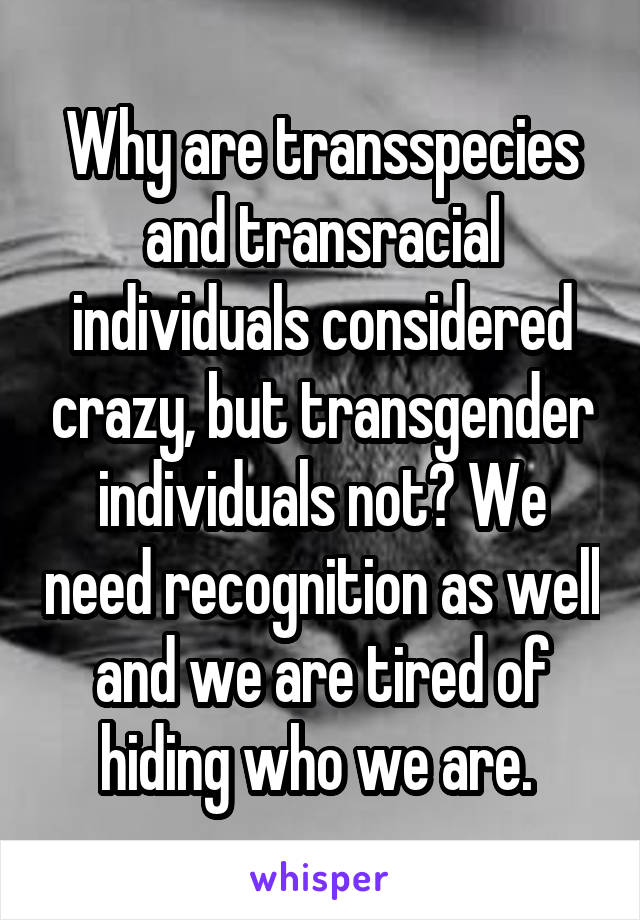 Why are transspecies and transracial individuals considered crazy, but transgender individuals not? We need recognition as well and we are tired of hiding who we are. 