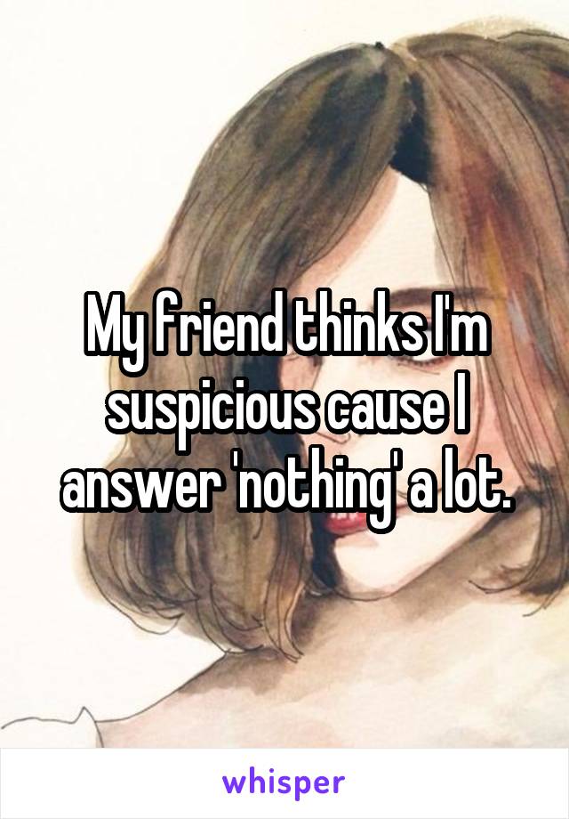 My friend thinks I'm suspicious cause I answer 'nothing' a lot.