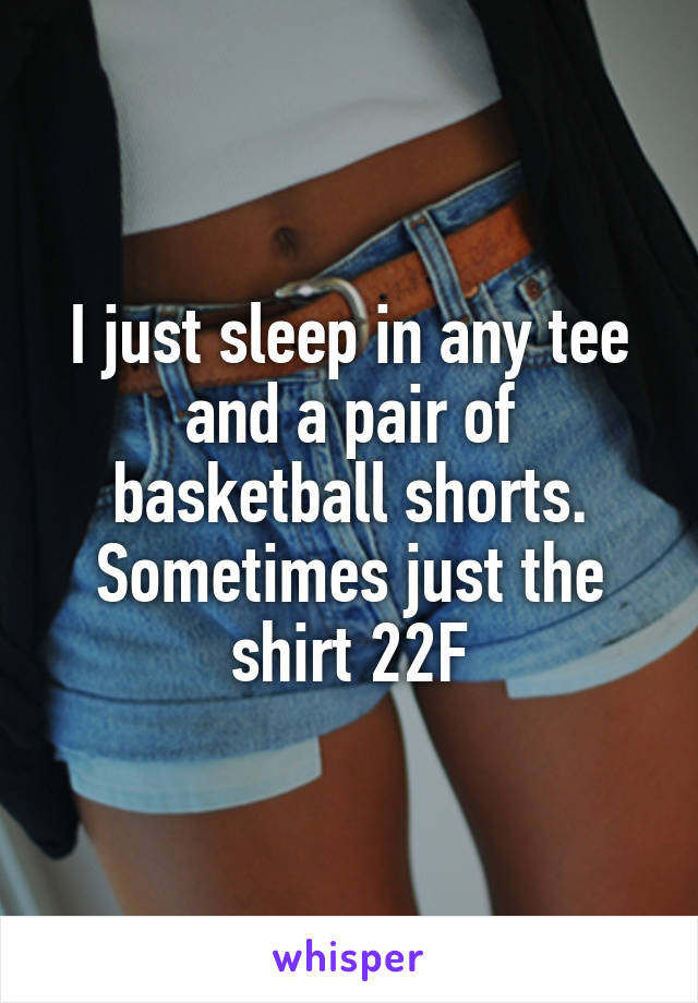I just sleep in any tee and a pair of basketball shorts. Sometimes just the shirt 22F