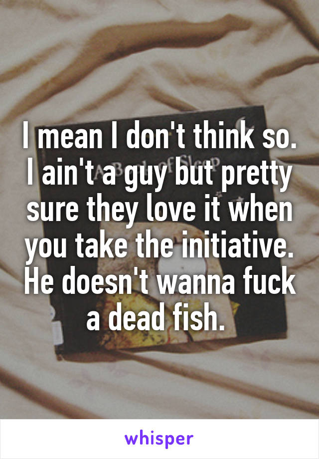 I mean I don't think so. I ain't a guy but pretty sure they love it when you take the initiative. He doesn't wanna fuck a dead fish. 