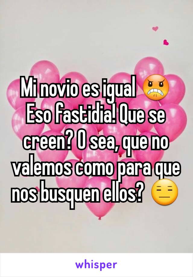 Mi novio es igual 😠
Eso fastidia! Que se creen? O sea, que no valemos como para que nos busquen ellos? 😑