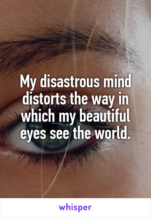 My disastrous mind distorts the way in which my beautiful eyes see the world.