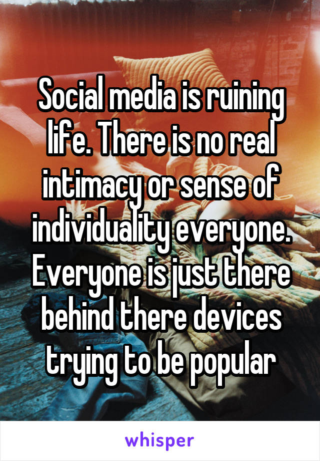 Social media is ruining life. There is no real intimacy or sense of individuality everyone. Everyone is just there behind there devices trying to be popular