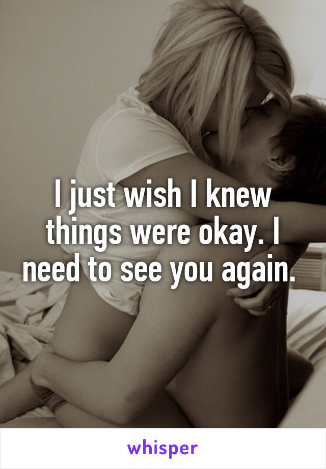 I just wish I knew things were okay. I need to see you again. 