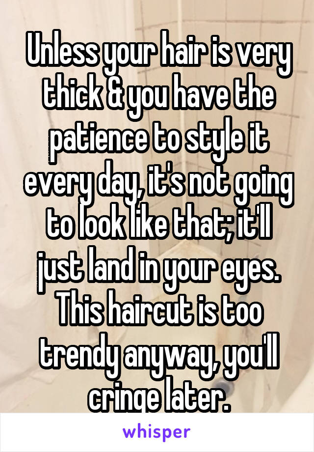 Unless your hair is very thick & you have the patience to style it every day, it's not going to look like that; it'll just land in your eyes. This haircut is too trendy anyway, you'll cringe later.