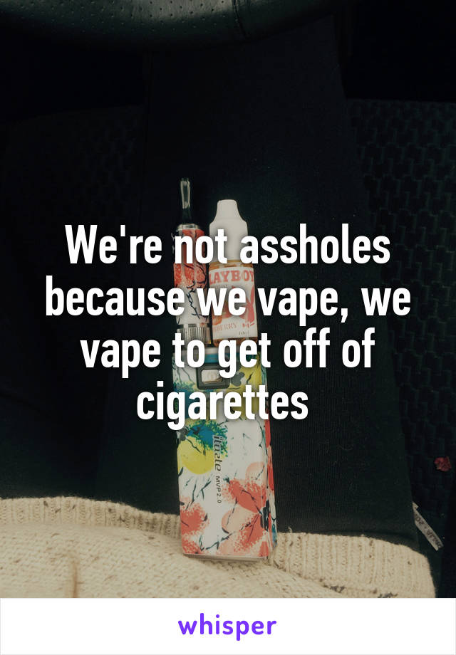 We're not assholes because we vape, we vape to get off of cigarettes 