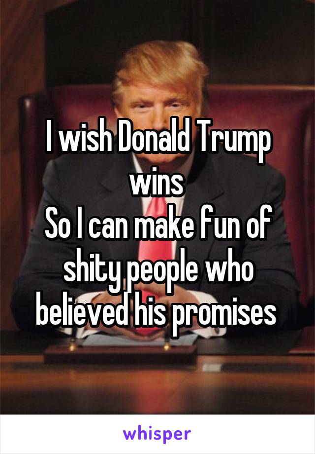 I wish Donald Trump wins 
So I can make fun of shity people who believed his promises 