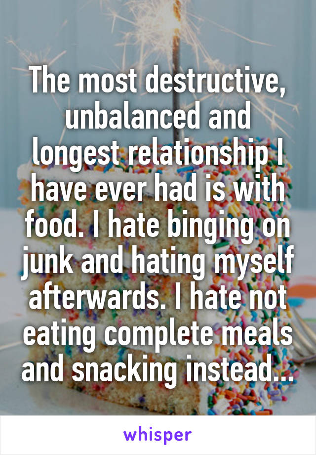 The most destructive, unbalanced and longest relationship I have ever had is with food. I hate binging on junk and hating myself afterwards. I hate not eating complete meals and snacking instead...