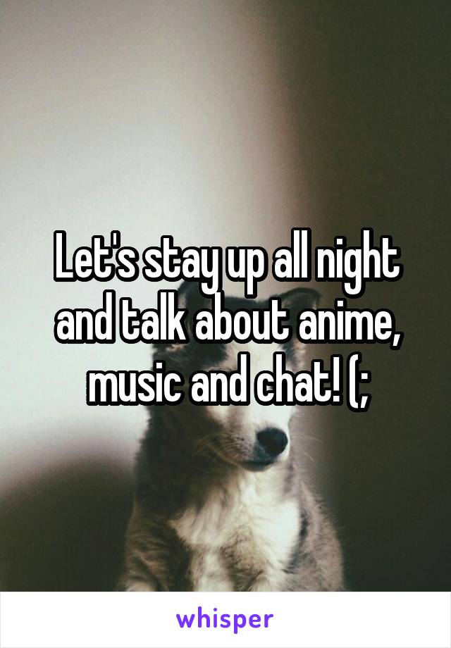 Let's stay up all night and talk about anime, music and chat! (;