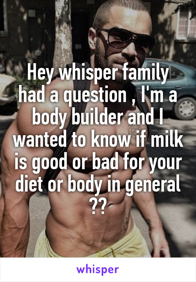 Hey whisper family had a question , I'm a body builder and I wanted to know if milk is good or bad for your diet or body in general ??