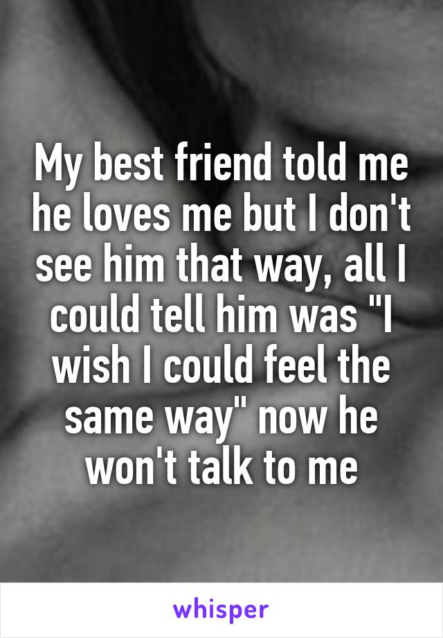 My best friend told me he loves me but I don't see him that way, all I could tell him was "I wish I could feel the same way" now he won't talk to me