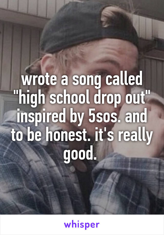 wrote a song called "high school drop out" inspired by 5sos. and to be honest. it's really good. 