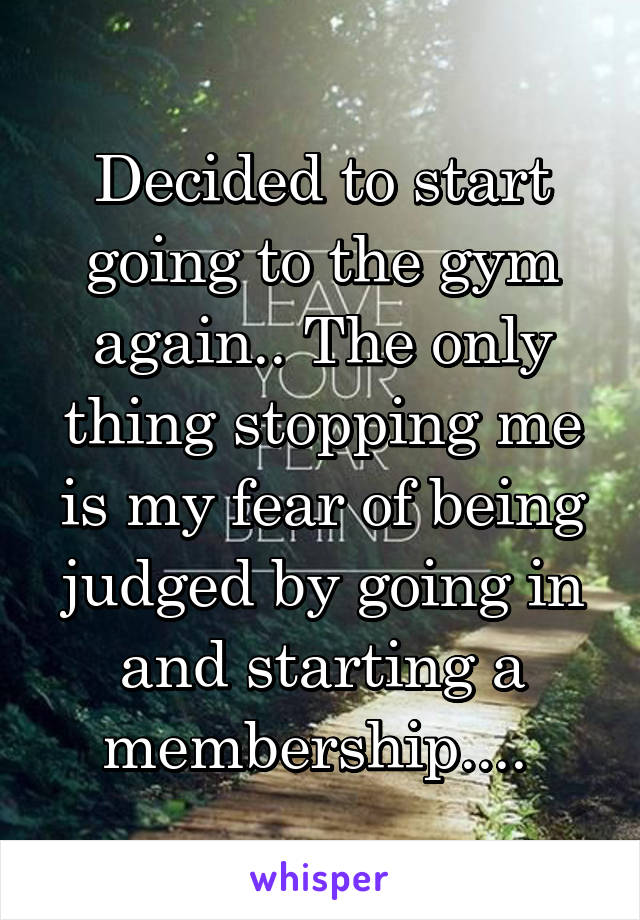 Decided to start going to the gym again.. The only thing stopping me is my fear of being judged by going in and starting a membership.... 