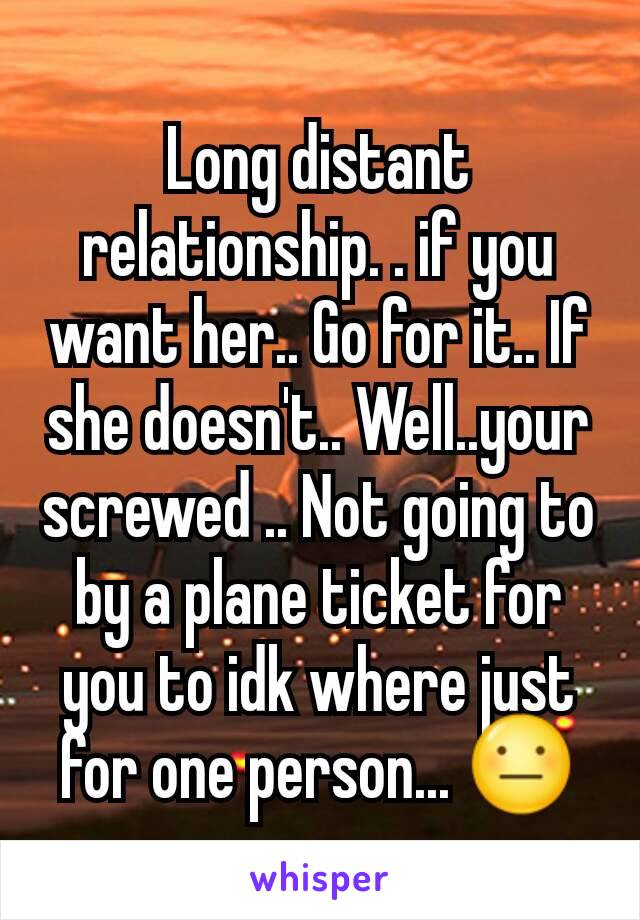 Long distant relationship. . if you want her.. Go for it.. If she doesn't.. Well..your screwed .. Not going to by a plane ticket for you to idk where just for one person... 😐