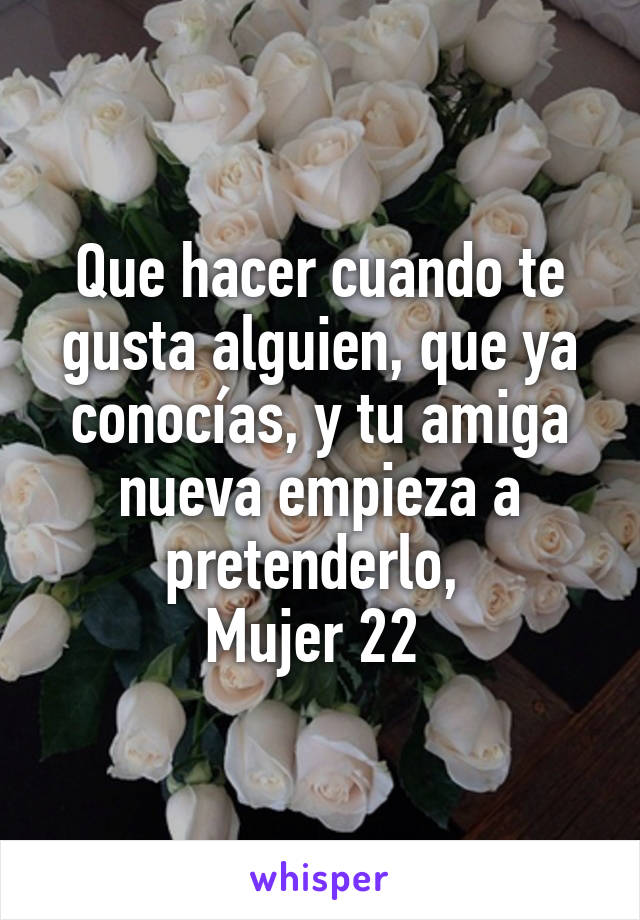 Que hacer cuando te gusta alguien, que ya conocías, y tu amiga nueva empieza a pretenderlo, 
Mujer 22 