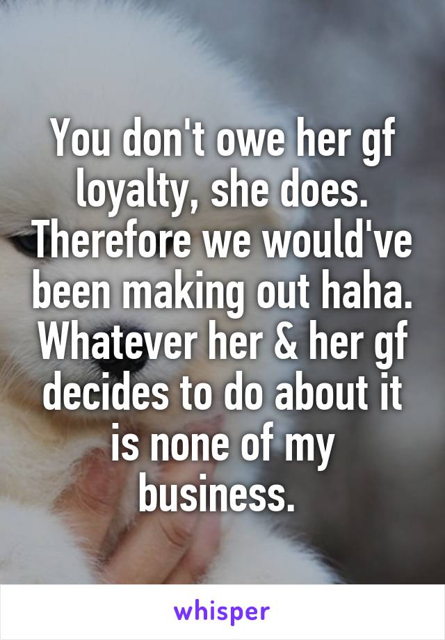 You don't owe her gf loyalty, she does. Therefore we would've been making out haha. Whatever her & her gf decides to do about it is none of my business. 