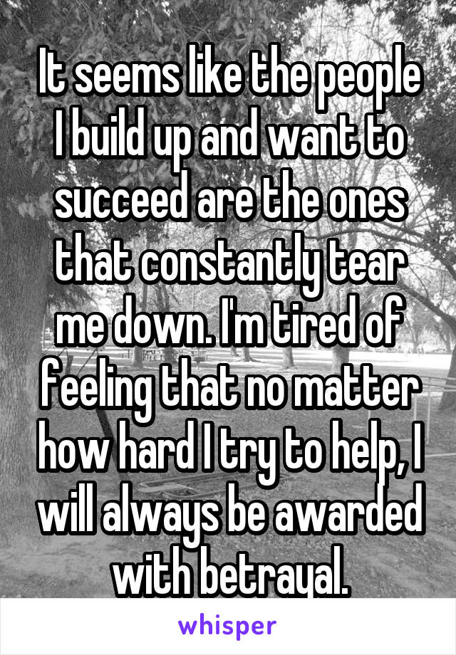 It seems like the people I build up and want to succeed are the ones that constantly tear me down. I'm tired of feeling that no matter how hard I try to help, I will always be awarded with betrayal.