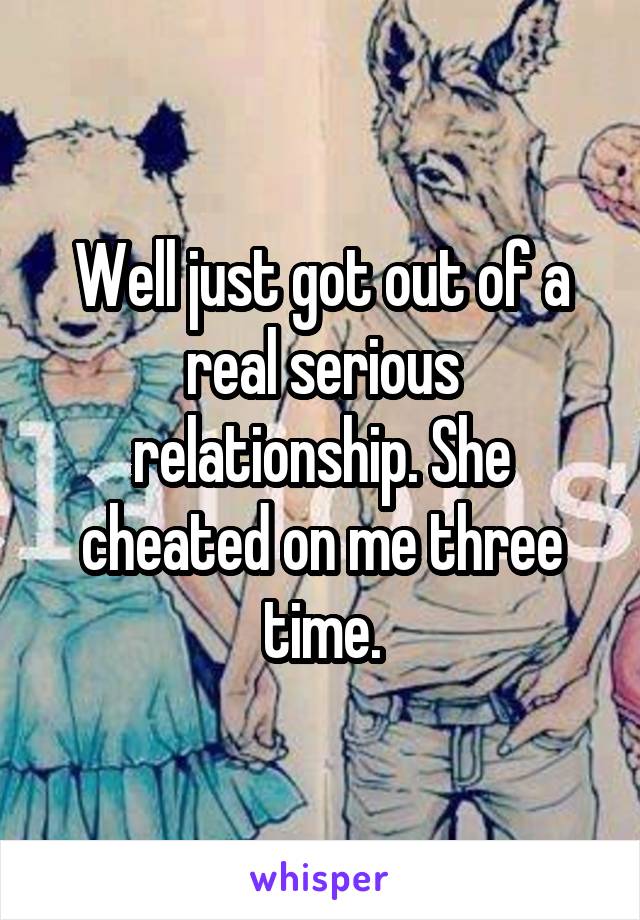 Well just got out of a real serious relationship. She cheated on me three time.