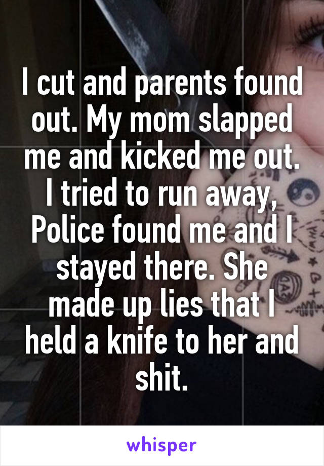 I cut and parents found out. My mom slapped me and kicked me out. I tried to run away, Police found me and I stayed there. She made up lies that I held a knife to her and shit.