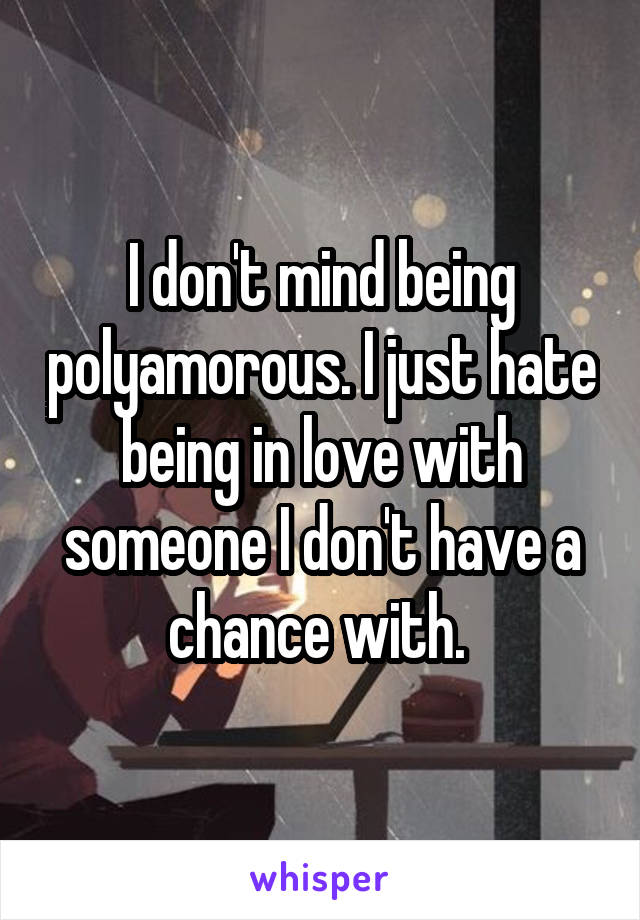 I don't mind being polyamorous. I just hate being in love with someone I don't have a chance with. 