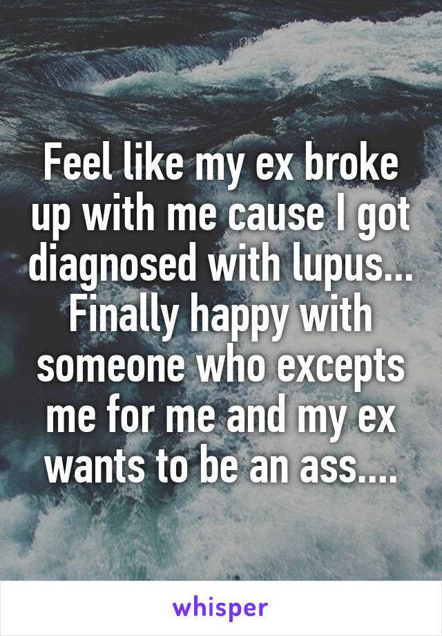 Feel like my ex broke up with me cause I got diagnosed with lupus... Finally happy with someone who excepts me for me and my ex wants to be an ass....