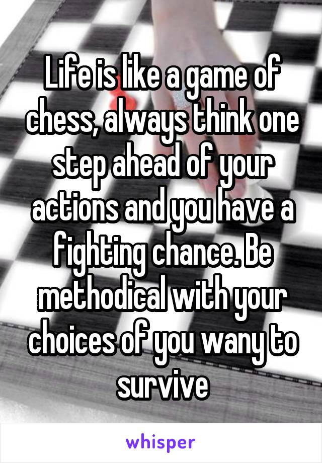 Life is like a game of chess, always think one step ahead of your actions and you have a fighting chance. Be methodical with your choices of you wany to survive