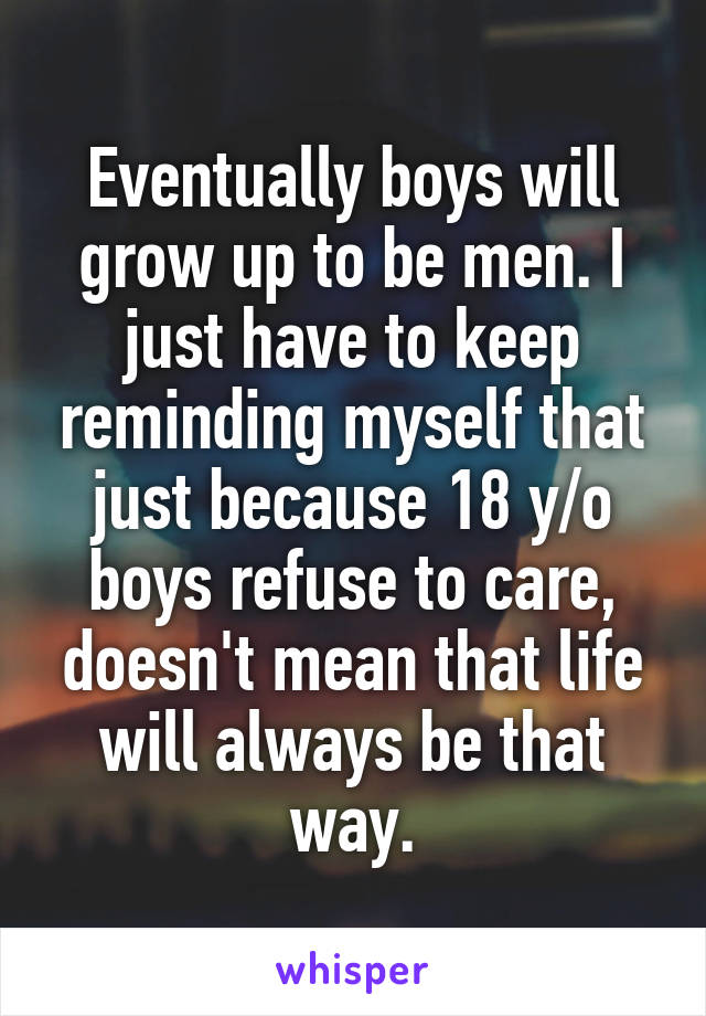 Eventually boys will grow up to be men. I just have to keep reminding myself that just because 18 y/o boys refuse to care, doesn't mean that life will always be that way.