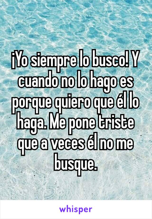 ¡Yo siempre lo busco! Y cuando no lo hago es porque quiero que él lo haga. Me pone triste que a veces él no me busque.