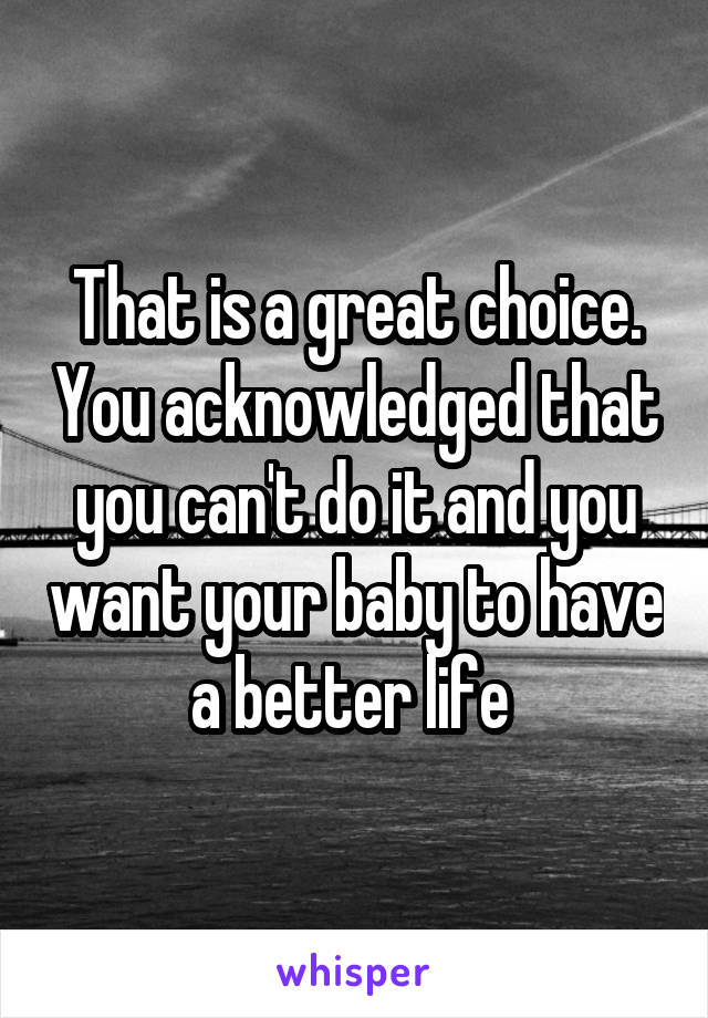 That is a great choice. You acknowledged that you can't do it and you want your baby to have a better life 