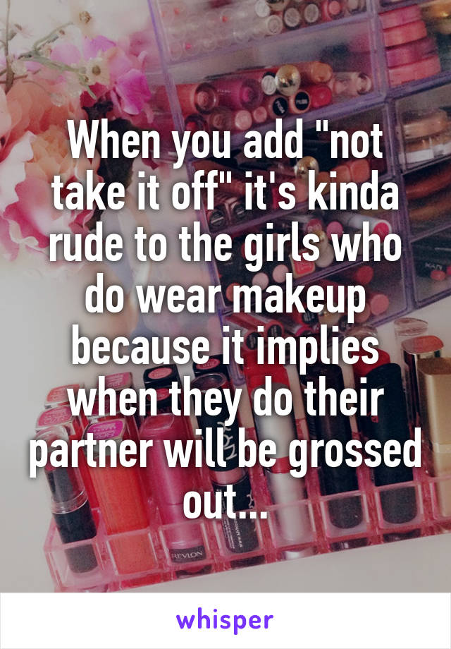 When you add "not take it off" it's kinda rude to the girls who do wear makeup because it implies when they do their partner will be grossed out...