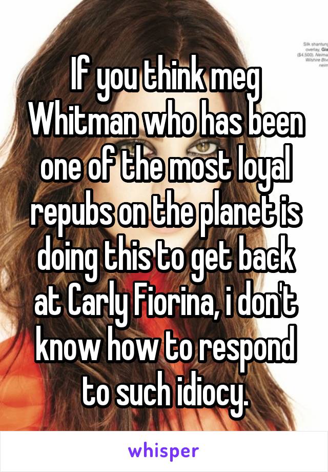 If you think meg Whitman who has been one of the most loyal repubs on the planet is doing this to get back at Carly Fiorina, i don't know how to respond to such idiocy.