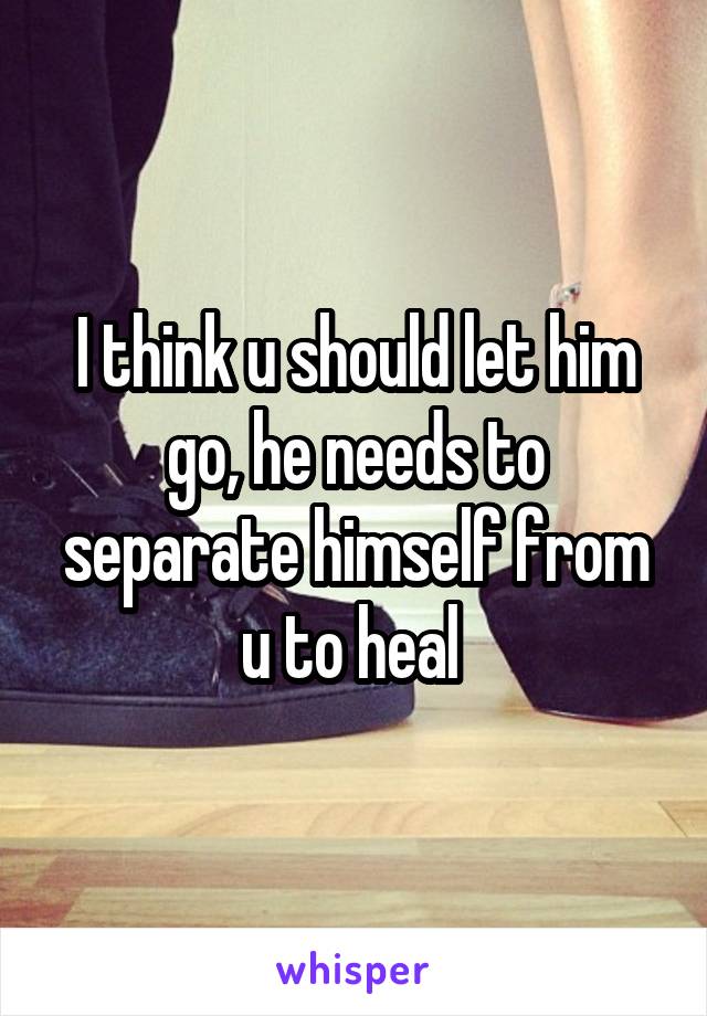 I think u should let him go, he needs to separate himself from u to heal 